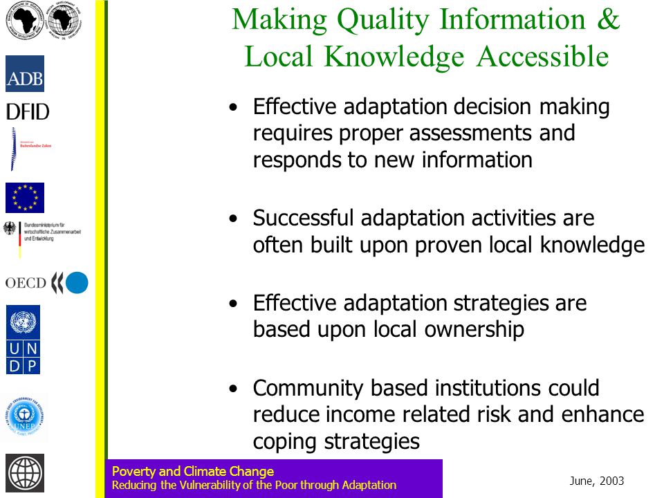 June, 2003 Poverty and Climate Change Reducing the Vulnerability of the Poor through Adaptation Making Quality Information & Local Knowledge Accessible Effective adaptation decision making requires proper assessments and responds to new information Successful adaptation activities are often built upon proven local knowledge Effective adaptation strategies are based upon local ownership Community based institutions could reduce income related risk and enhance coping strategies