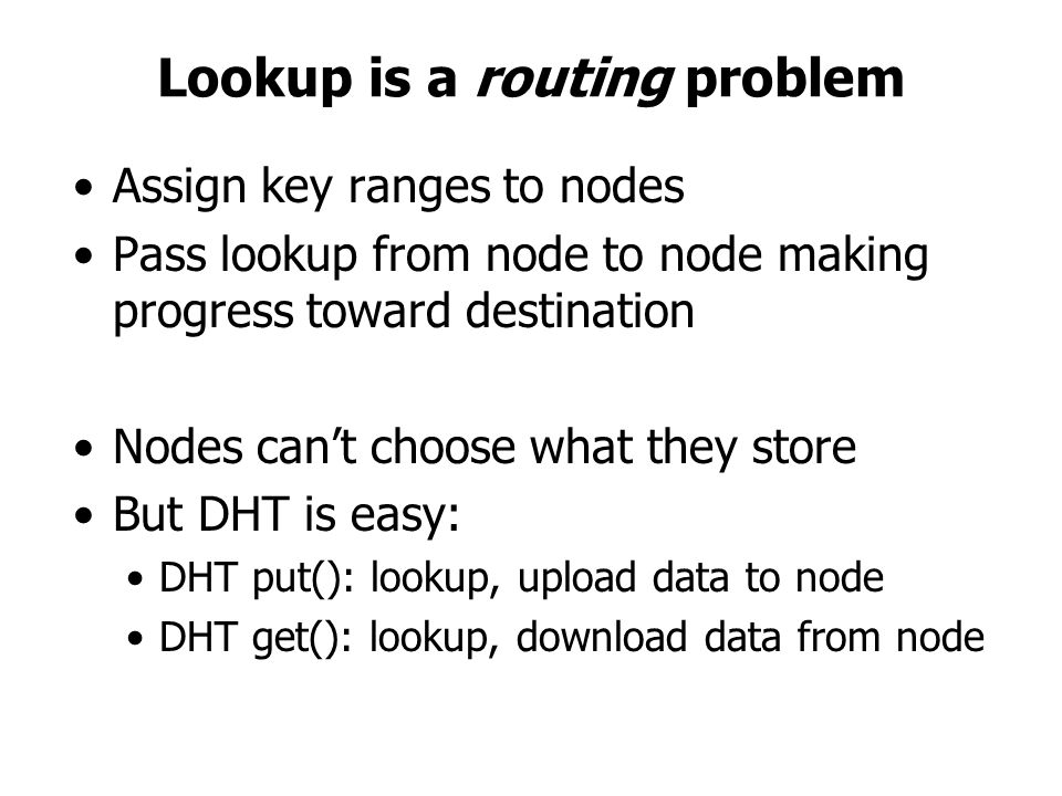 Lookup is a routing problem Assign key ranges to nodes Pass lookup from node to node making progress toward destination Nodes can’t choose what they store But DHT is easy: DHT put(): lookup, upload data to node DHT get(): lookup, download data from node