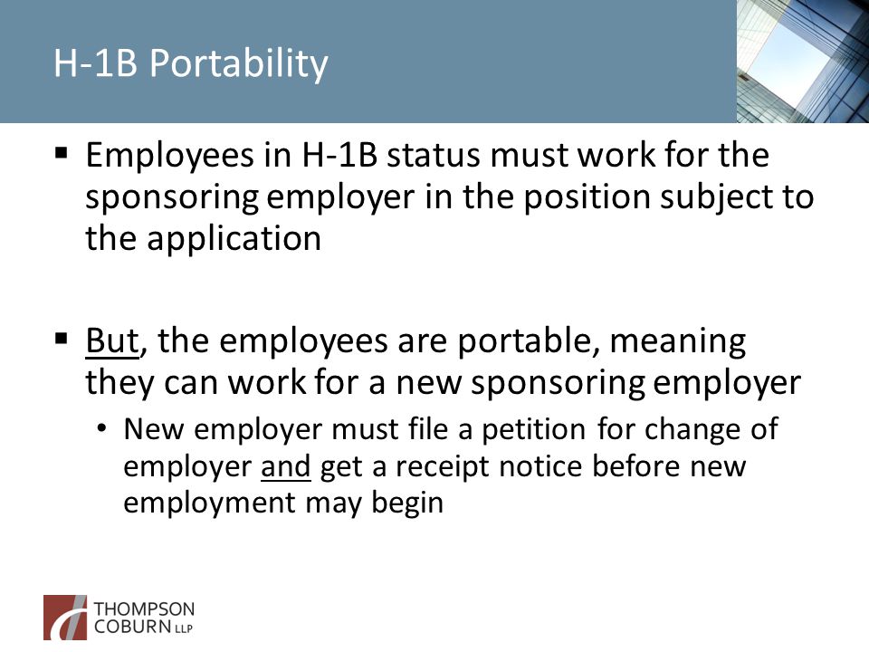 H-1B Portability  Employees in H-1B status must work for the sponsoring employer in the position subject to the application  But, the employees are portable, meaning they can work for a new sponsoring employer New employer must file a petition for change of employer and get a receipt notice before new employment may begin