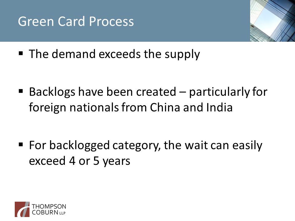 Green Card Process  The demand exceeds the supply  Backlogs have been created – particularly for foreign nationals from China and India  For backlogged category, the wait can easily exceed 4 or 5 years