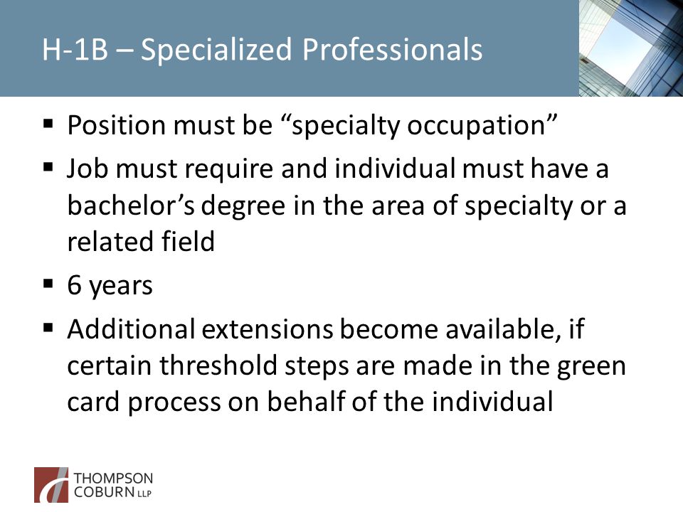 H-1B – Specialized Professionals  Position must be specialty occupation  Job must require and individual must have a bachelor’s degree in the area of specialty or a related field  6 years  Additional extensions become available, if certain threshold steps are made in the green card process on behalf of the individual