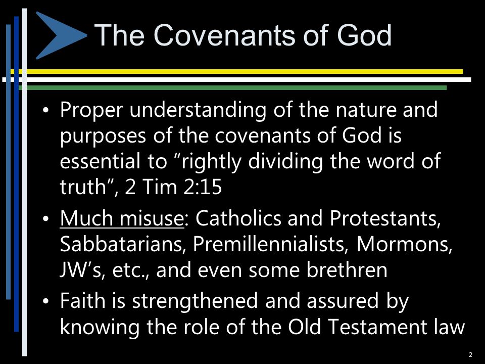 The Covenants of God Proper understanding of the nature and purposes of the covenants of God is essential to rightly dividing the word of truth , 2 Tim 2:15 Much misuse: Catholics and Protestants, Sabbatarians, Premillennialists, Mormons, JW’s, etc., and even some brethren Faith is strengthened and assured by knowing the role of the Old Testament law 2