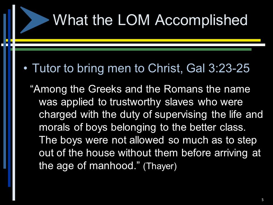 What the LOM Accomplished Tutor to bring men to Christ, Gal 3:23-25 Among the Greeks and the Romans the name was applied to trustworthy slaves who were charged with the duty of supervising the life and morals of boys belonging to the better class.