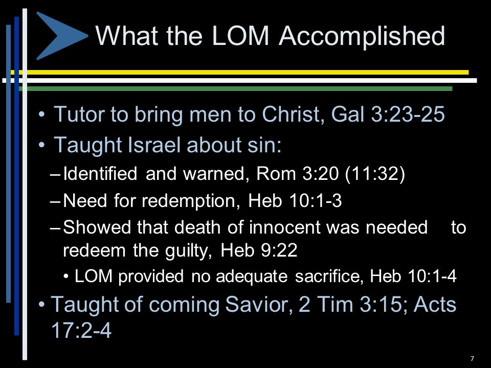 What the LOM Accomplished Tutor to bring men to Christ, Gal 3:23-25 Taught Israel about sin: – Identified and warned, Rom 3:20 (11:32) – Need for redemption, Heb 10:1-3 – Showed that death of innocent was needed to redeem the guilty, Heb 9:22 LOM provided no adequate sacrifice, Heb 10:1-4 Taught of coming Savior, 2 Tim 3:15; Acts 17:2-4 7