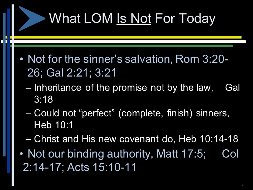 What LOM Is Not For Today Not for the sinner’s salvation, Rom 3:20- 26; Gal 2:21; 3:21 – Inheritance of the promise not by the law, Gal 3:18 – Could not perfect (complete, finish) sinners, Heb 10:1 – Christ and His new covenant do, Heb 10:14-18 Not our binding authority, Matt 17:5; Col 2:14-17; Acts 15: