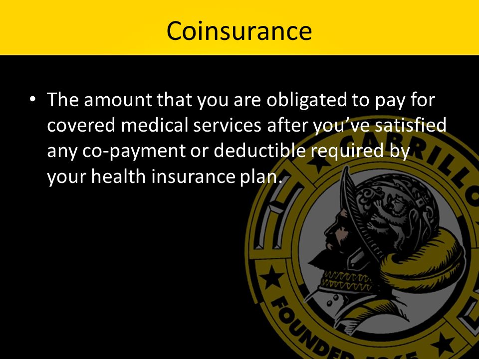 Coinsurance The amount that you are obligated to pay for covered medical services after you’ve satisfied any co-payment or deductible required by your health insurance plan.