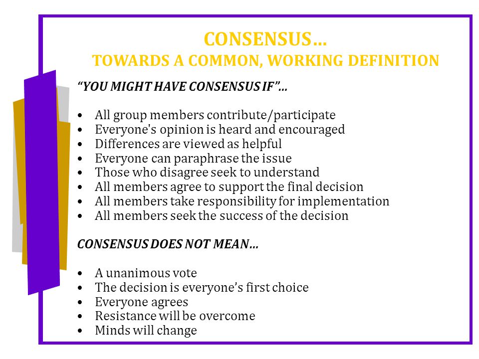 CONSENSUS… TOWARDS A COMMON, WORKING DEFINITION YOU MIGHT HAVE CONSENSUS IF … All group members contribute/participate Everyone s opinion is heard and encouraged Differences are viewed as helpful Everyone can paraphrase the issue Those who disagree seek to understand All members agree to support the final decision All members take responsibility for implementation All members seek the success of the decision CONSENSUS DOES NOT MEAN… A unanimous vote The decision is everyone’s first choice Everyone agrees Resistance will be overcome Minds will change