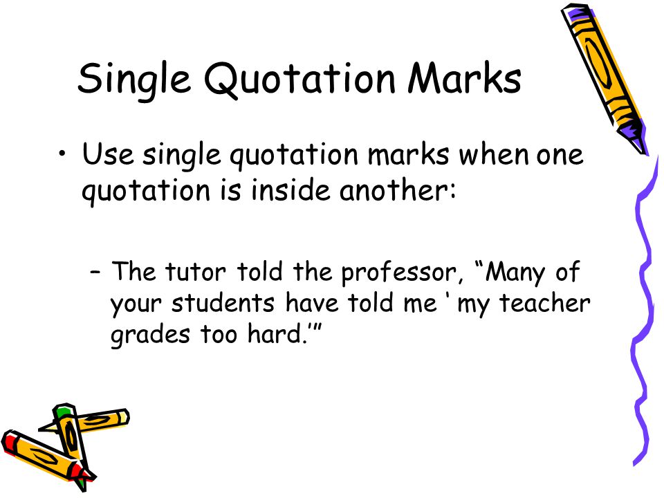 Single Quotation Marks Use single quotation marks when one quotation is inside another: –The tutor told the professor, Many of your students have told me ‘ my teacher grades too hard.’