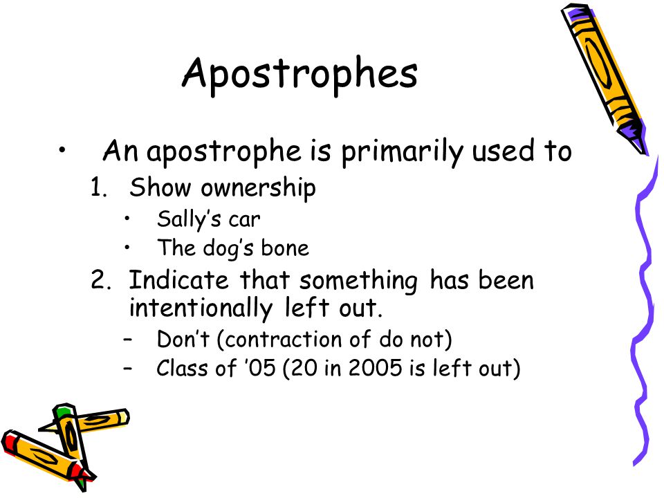 Apostrophes An apostrophe is primarily used to 1.Show ownership Sally’s car The dog’s bone 2.Indicate that something has been intentionally left out.
