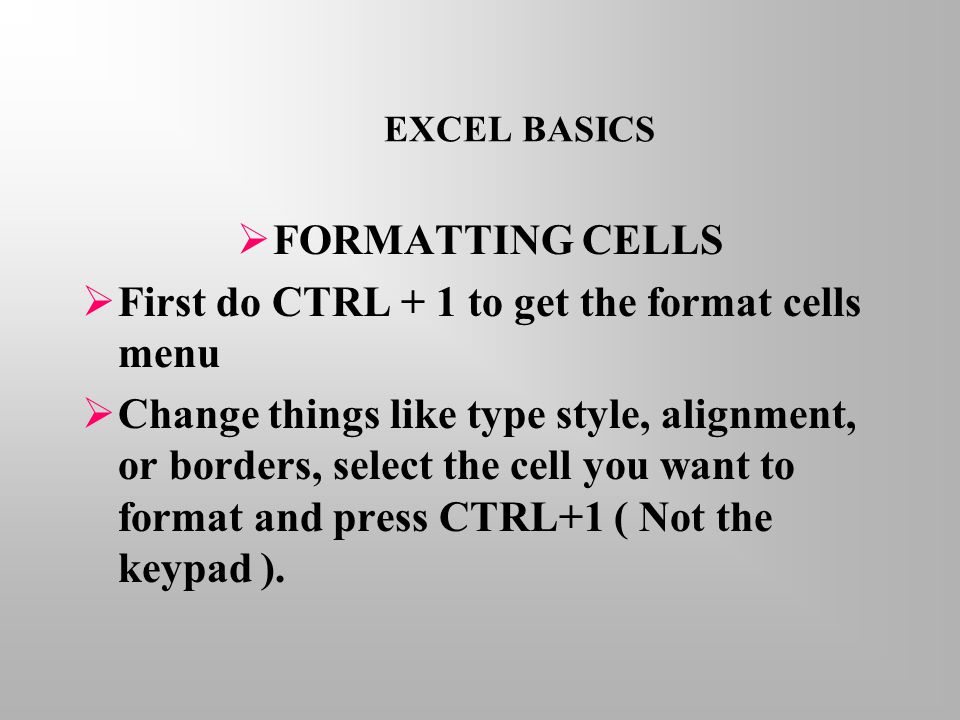 EXCEL BASICS  FORMATTING CELLS  First do CTRL + 1 to get the format cells menu  Change things like type style, alignment, or borders, select the cell you want to format and press CTRL+1 ( Not the keypad ).