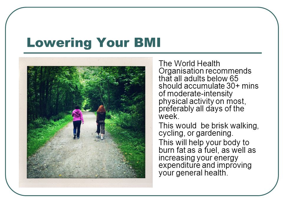 Lowering Your BMI The World Health Organisation recommends that all adults below 65 should accumulate 30+ mins of moderate-intensity physical activity on most, preferably all days of the week.