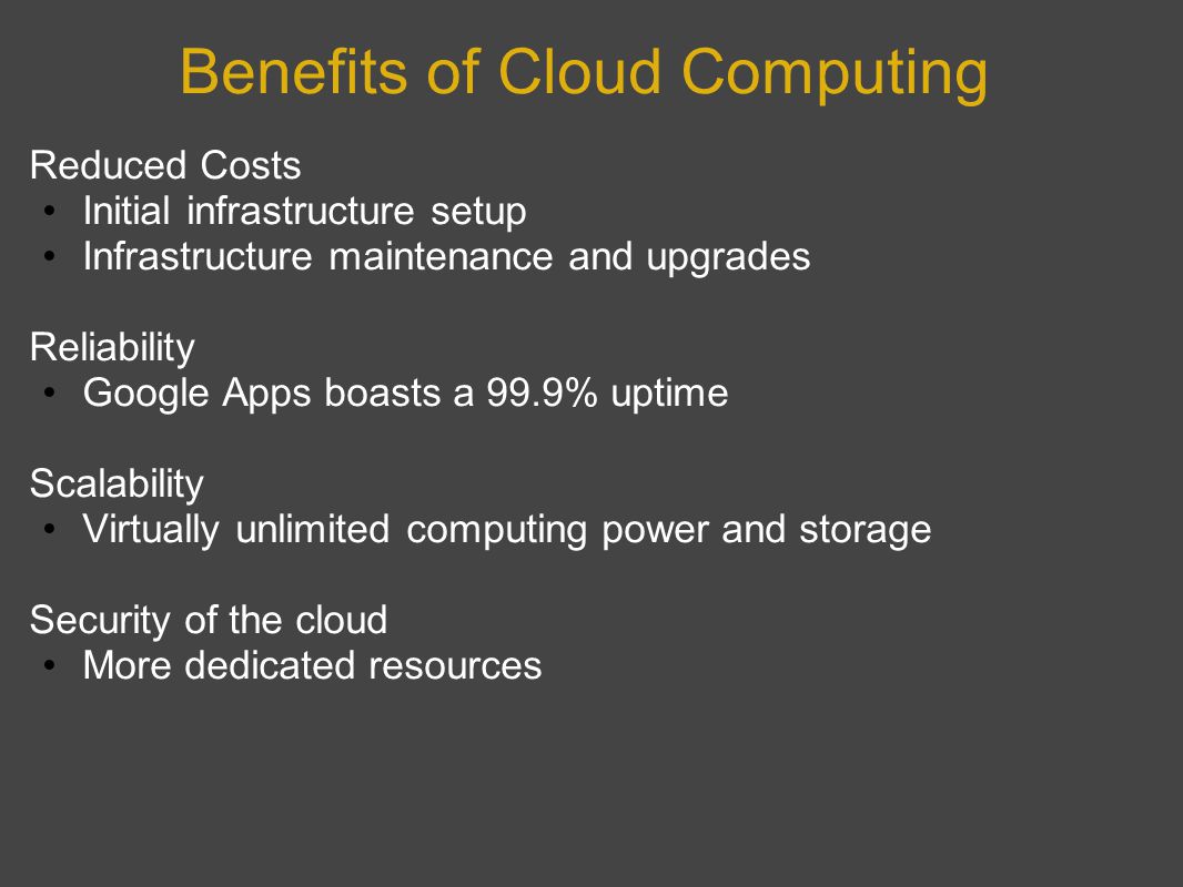 Benefits of Cloud Computing Reduced Costs Initial infrastructure setup Infrastructure maintenance and upgrades Reliability Google Apps boasts a 99.9% uptime Scalability Virtually unlimited computing power and storage Security of the cloud More dedicated resources
