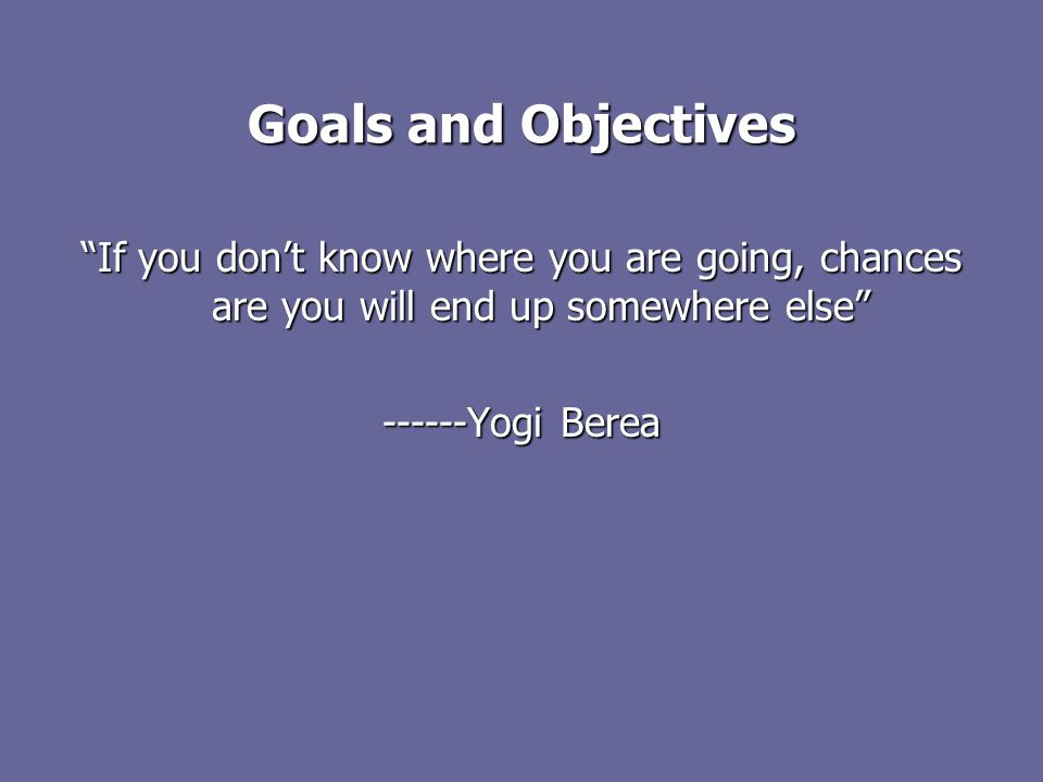 Goals and Objectives If you don’t know where you are going, chances are you will end up somewhere else Yogi Berea
