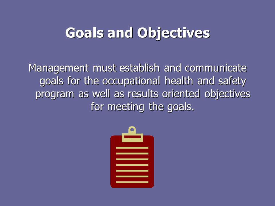 Goals and Objectives Management must establish and communicate goals for the occupational health and safety program as well as results oriented objectives for meeting the goals.