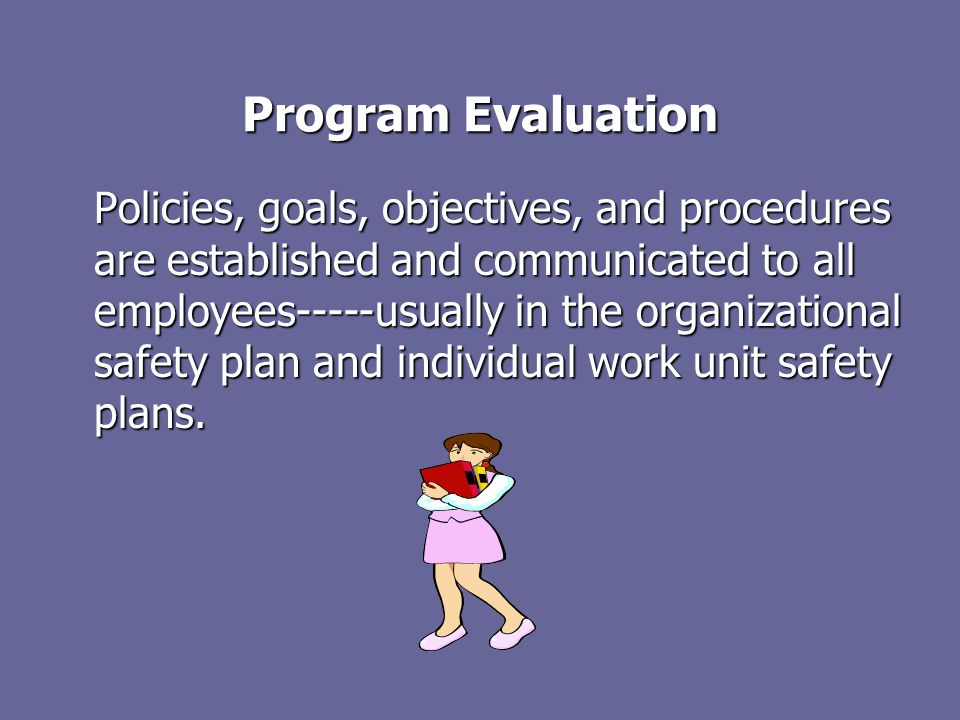 Program Evaluation Policies, goals, objectives, and procedures are established and communicated to all employees-----usually in the organizational safety plan and individual work unit safety plans.