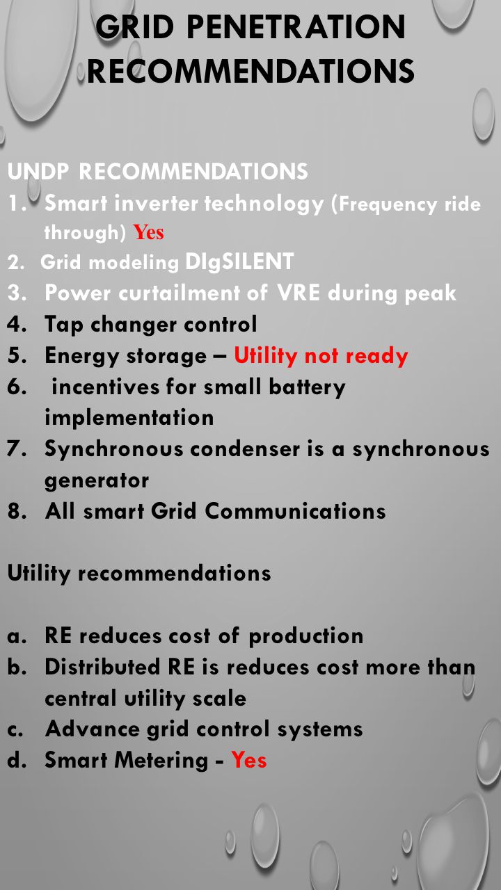 GRID PENETRATION RECOMMENDATIONS UNDP RECOMMENDATIONS 1.Smart inverter technology ( Frequency ride through) Yes 2.Grid modeling DIgSILENT 3.Power curtailment of VRE during peak 4.Tap changer control 5.Energy storage – Utility not ready 6.