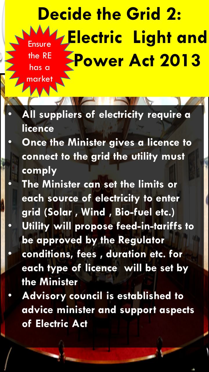 Decide the Grid 2: Electric Light and Power Act 2013 All suppliers of electricity require a licence Once the Minister gives a licence to connect to the grid the utility must comply The Minister can set the limits or each source of electricity to enter grid (Solar, Wind, Bio-fuel etc.) Utility will propose feed-in-tariffs to be approved by the Regulator conditions, fees, duration etc.
