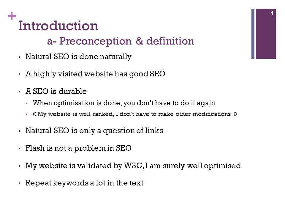 + Introduction a- Preconception & definition Natural SEO is done naturally A highly visited website has good SEO A SEO is durable When optimisation is done, you don’t have to do it again « My website is well ranked, I don’t have to make other modifications » Natural SEO is only a question of links Flash is not a problem in SEO My website is validated by W3C, I am surely well optimised Repeat keywords a lot in the text 4