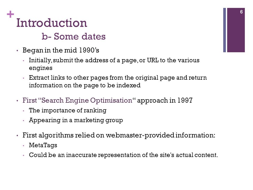 + Introduction b- Some dates Began in the mid 1990’s Initially, submit the address of a page, or URL to the various engines Extract links to other pages from the original page and return information on the page to be indexed First Search Engine Optimisation approach in 1997 The importance of ranking Appearing in a marketing group First algorithms relied on webmaster-provided information: MetaTags Could be an inaccurate representation of the site s actual content.
