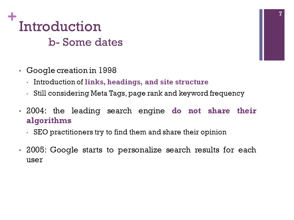 + Introduction b- Some dates Google creation in 1998 Introduction of links, headings, and site structure Still considering Meta Tags, page rank and keyword frequency 2004: the leading search engine do not share their algorithms SEO practitioners try to find them and share their opinion 2005: Google starts to personalize search results for each user 7