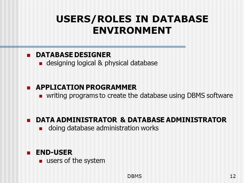 DBMS12 USERS/ROLES IN DATABASE ENVIRONMENT DATABASE DESIGNER designing logical & physical database APPLICATION PROGRAMMER writing programs to create the database using DBMS software DATA ADMINISTRATOR & DATABASE ADMINISTRATOR doing database administration works END-USER users of the system