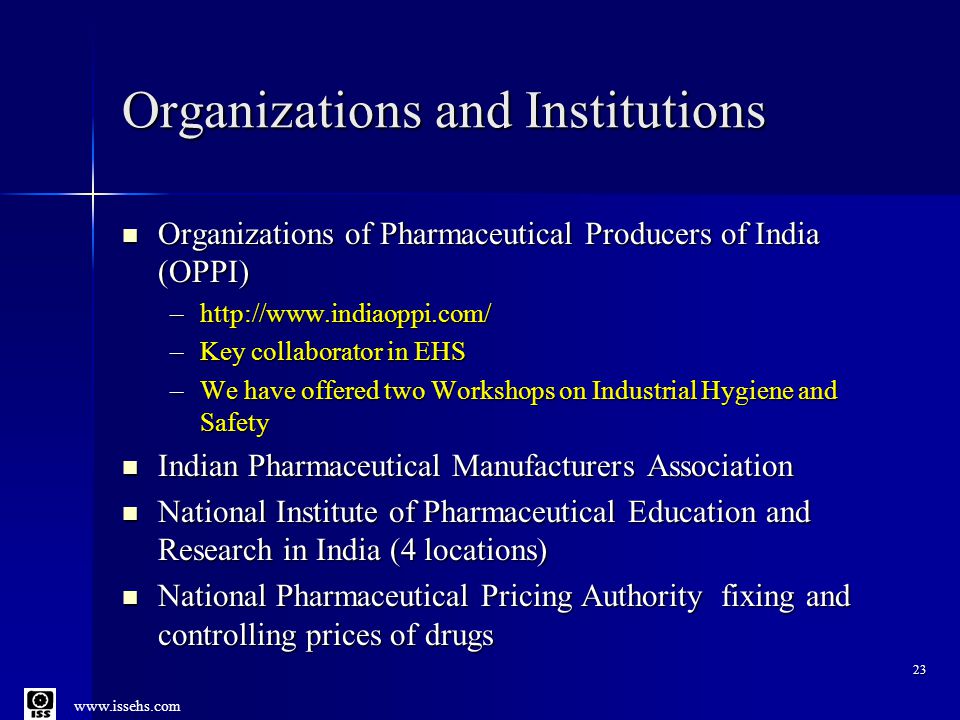 Organizations and Institutions Organizations of Pharmaceutical Producers of India (OPPI) Organizations of Pharmaceutical Producers of India (OPPI) –  –Key collaborator in EHS –We have offered two Workshops on Industrial Hygiene and Safety Indian Pharmaceutical Manufacturers Association Indian Pharmaceutical Manufacturers Association National Institute of Pharmaceutical Education and Research in India (4 locations) National Institute of Pharmaceutical Education and Research in India (4 locations) National Pharmaceutical Pricing Authority fixing and controlling prices of drugs National Pharmaceutical Pricing Authority fixing and controlling prices of drugs 23