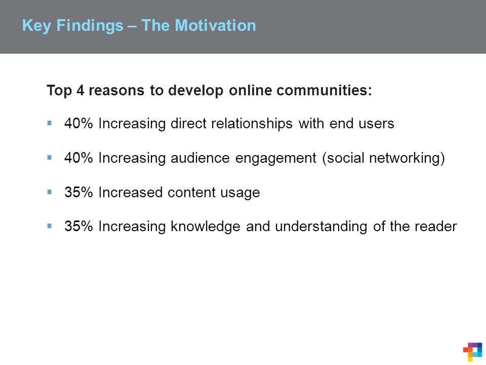 Key Findings – The Motivation Top 4 reasons to develop online communities:  40% Increasing direct relationships with end users  40% Increasing audience engagement (social networking)  35% Increased content usage  35% Increasing knowledge and understanding of the reader