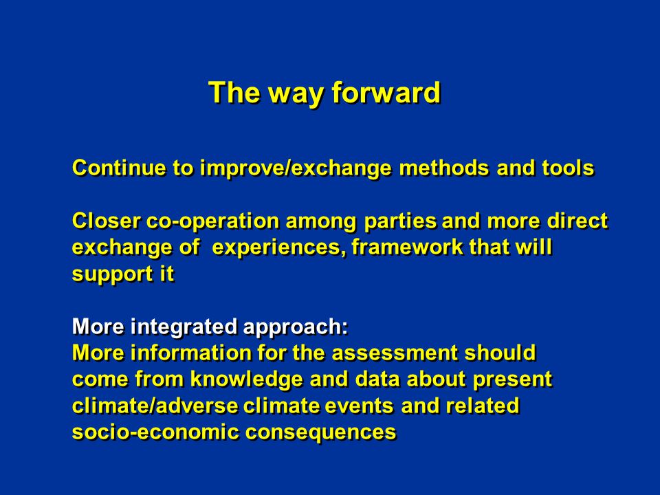 The way forward Continue to improve/exchange methods and tools Closer co-operation among parties and more direct exchange of experiences, framework that will support it More integrated approach: More information for the assessment should come from knowledge and data about present climate/adverse climate events and related socio-economic consequences Continue to improve/exchange methods and tools Closer co-operation among parties and more direct exchange of experiences, framework that will support it More integrated approach: More information for the assessment should come from knowledge and data about present climate/adverse climate events and related socio-economic consequences