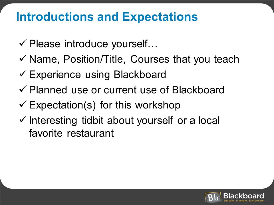 Introductions and Expectations Please introduce yourself… Name, Position/Title, Courses that you teach Experience using Blackboard Planned use or current use of Blackboard Expectation(s) for this workshop Interesting tidbit about yourself or a local favorite restaurant