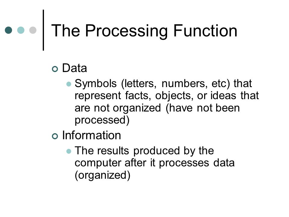 The Processing Function Data Symbols (letters, numbers, etc) that represent facts, objects, or ideas that are not organized (have not been processed) Information The results produced by the computer after it processes data (organized)