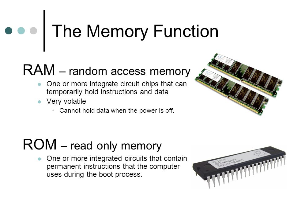 The Memory Function RAM – random access memory One or more integrate circuit chips that can temporarily hold instructions and data Very volatile Cannot hold data when the power is off.