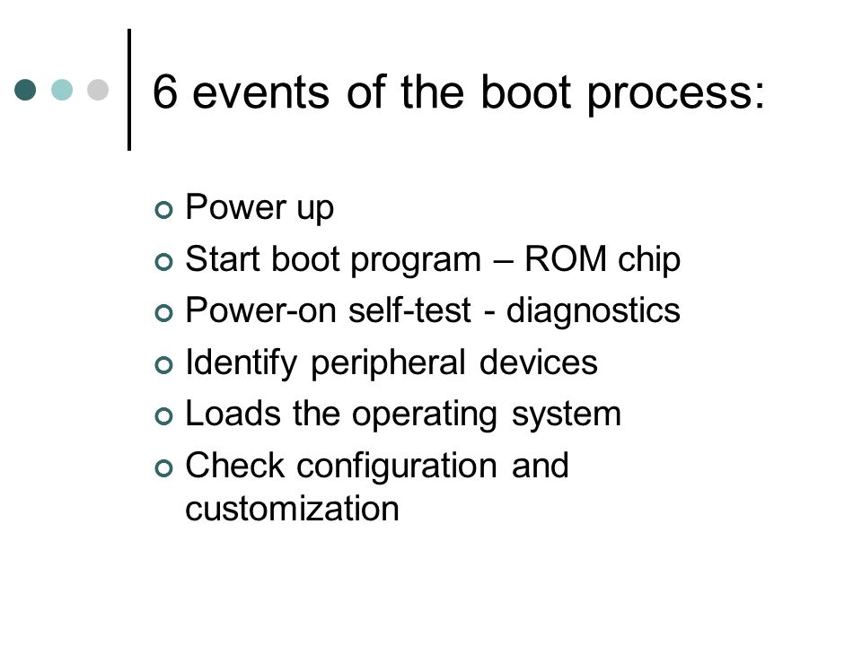 6 events of the boot process: Power up Start boot program – ROM chip Power-on self-test - diagnostics Identify peripheral devices Loads the operating system Check configuration and customization