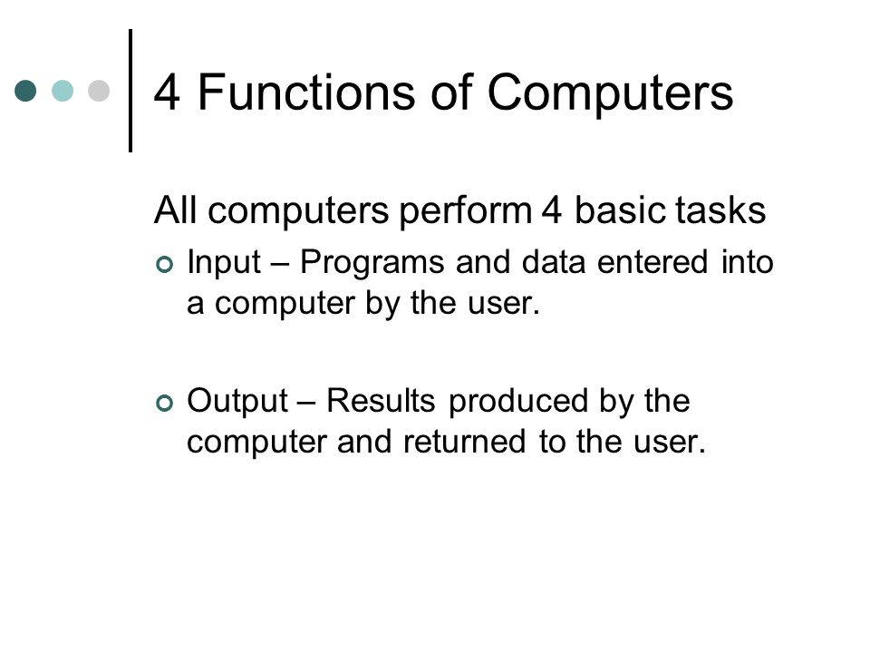 4 Functions of Computers All computers perform 4 basic tasks Input – Programs and data entered into a computer by the user.