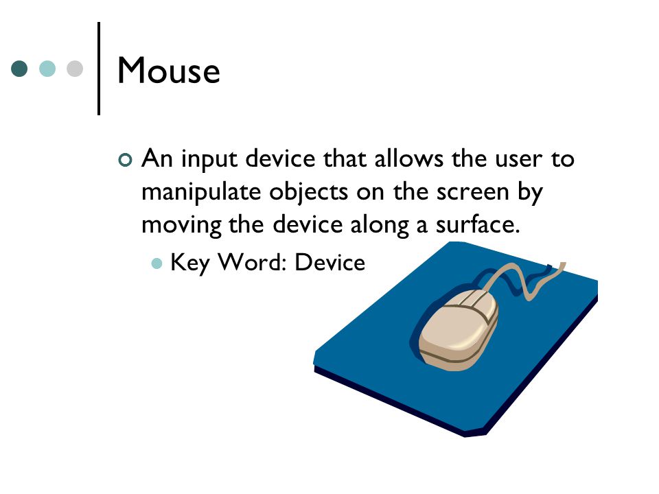 Mouse An input device that allows the user to manipulate objects on the screen by moving the device along a surface.