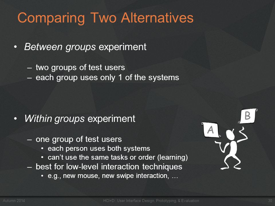 Comparing Two Alternatives Between groups experiment –two groups of test users –each group uses only 1 of the systems Within groups experiment –one group of test users each person uses both systems can’t use the same tasks or order (learning) –best for low-level interaction techniques e.g., new mouse, new swipe interaction, … Autumn 2014HCI+D: User Interface Design, Prototyping, & Evaluation 30 B A