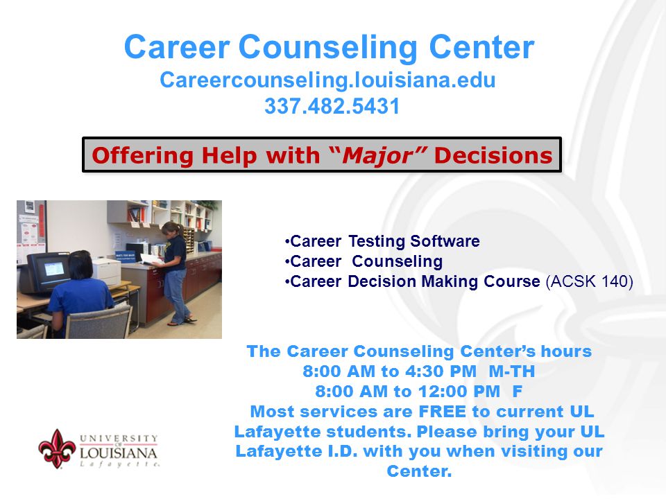 Career Counseling Center Careercounseling.louisiana.edu Offering Help with Major Decisions Career Testing Software Career Counseling Career Decision Making Course (ACSK 140) The Career Counseling Center’s hours 8:00 AM to 4:30 PM M-TH 8:00 AM to 12:00 PM F Most services are FREE to current UL Lafayette students.