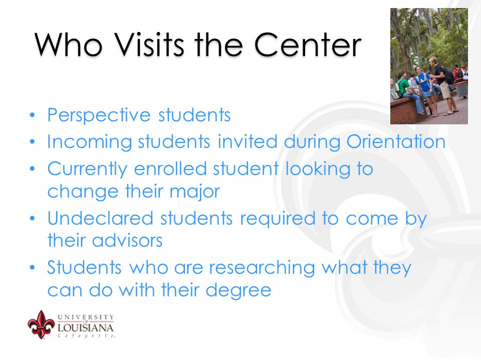 Who Visits the Center Perspective students Incoming students invited during Orientation Currently enrolled student looking to change their major Undeclared students required to come by their advisors Students who are researching what they can do with their degree