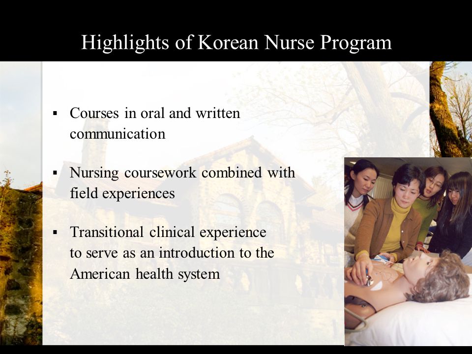 Highlights of Korean Nurse Program  Courses in oral and written communication  Nursing coursework combined with field experiences  Transitional clinical experience to serve as an introduction to the American health system