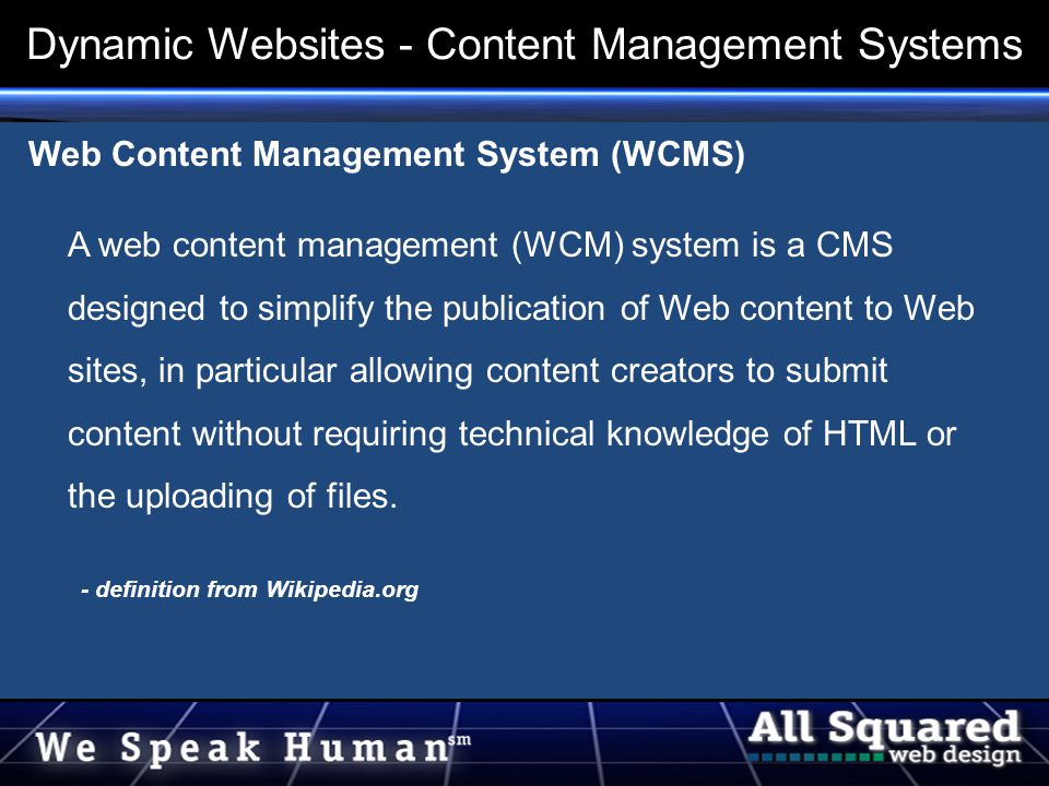 Web Content Management System (WCMS) A web content management (WCM) system is a CMS designed to simplify the publication of Web content to Web sites, in particular allowing content creators to submit content without requiring technical knowledge of HTML or the uploading of files.