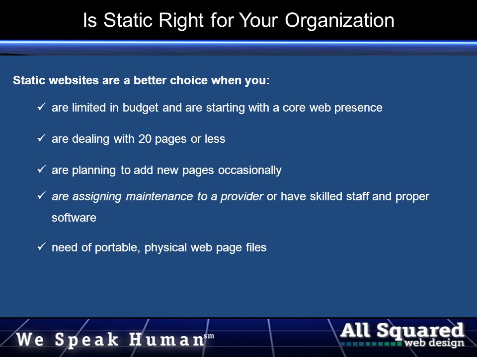 Static websites are a better choice when you: are limited in budget and are starting with a core web presence are dealing with 20 pages or less are planning to add new pages occasionally are assigning maintenance to a provider or have skilled staff and proper software need of portable, physical web page files Is Static Right for Your Organization