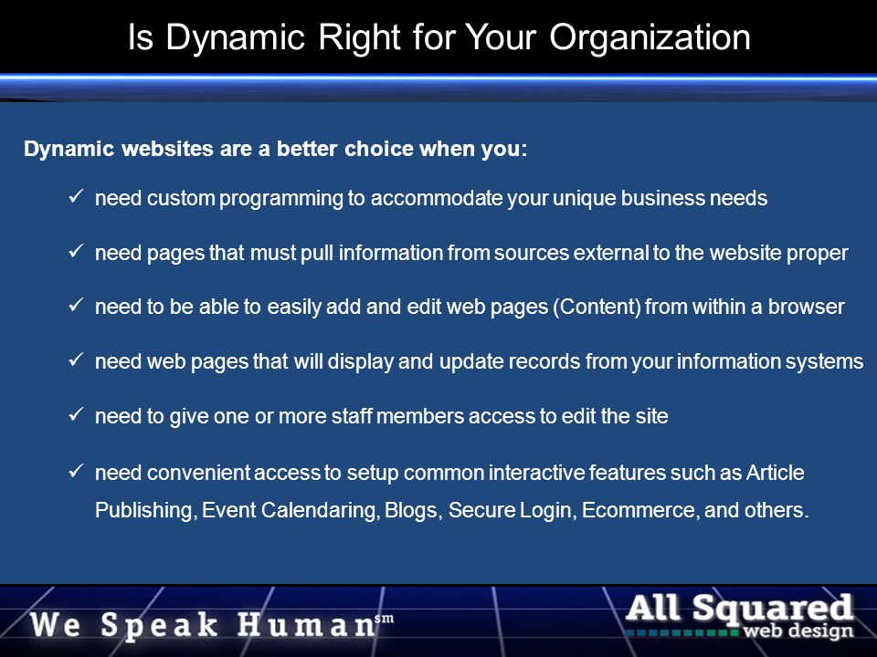 Dynamic websites are a better choice when you: need custom programming to accommodate your unique business needs need pages that must pull information from sources external to the website proper need to be able to easily add and edit web pages (Content) from within a browser need web pages that will display and update records from your information systems need to give one or more staff members access to edit the site need convenient access to setup common interactive features such as Article Publishing, Event Calendaring, Blogs, Secure Login, Ecommerce, and others.