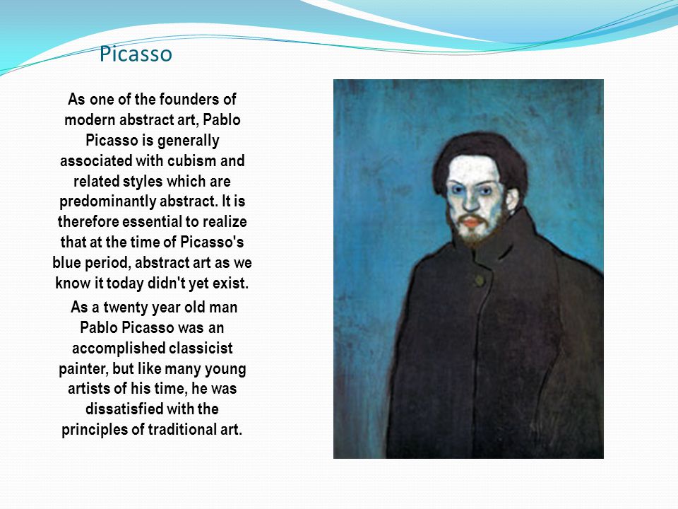 Picasso As one of the founders of modern abstract art, Pablo Picasso is generally associated with cubism and related styles which are predominantly abstract.