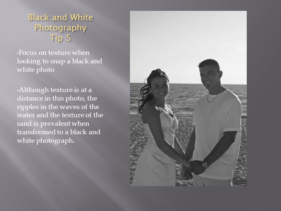 Black and White Photography Tip 5 Focus on texture when looking to snap a black and white photo Although texture is at a distance in this photo, the ripples in the waves of the water and the texture of the sand is prevalent when transformed to a black and white photograph.