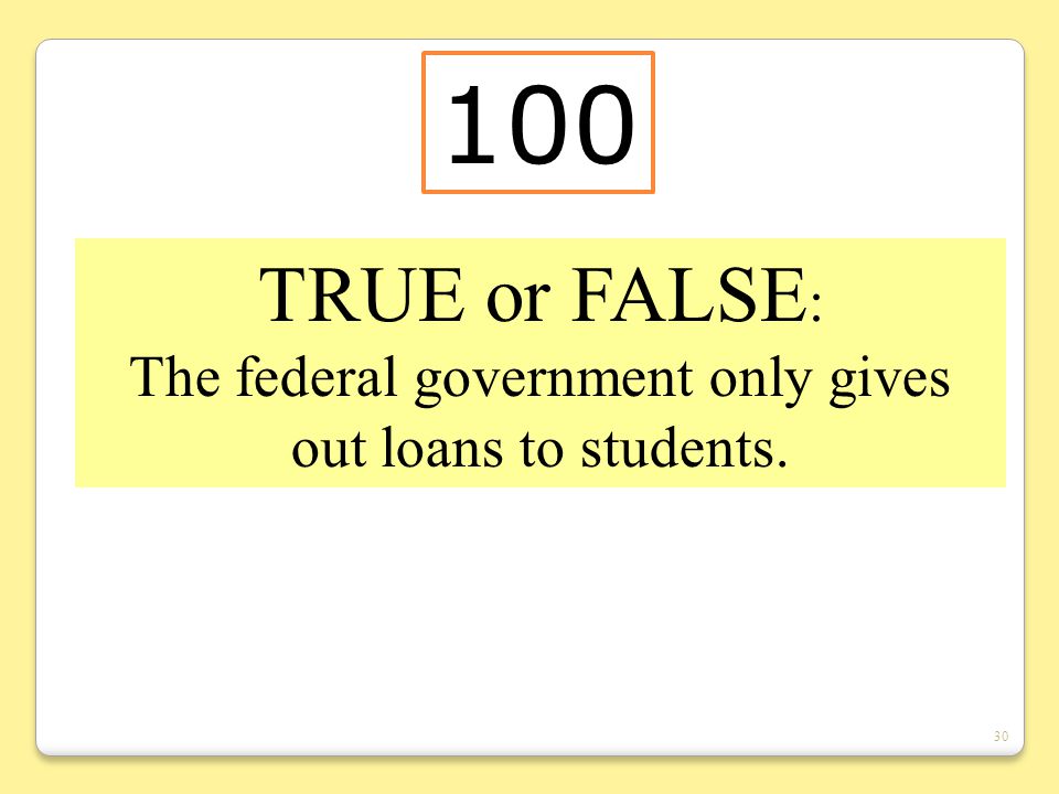 30 TRUE or FALSE : The federal government only gives out loans to students. 100
