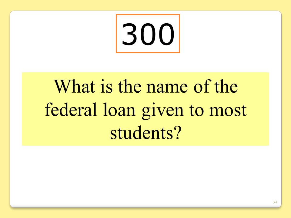 34 What is the name of the federal loan given to most students 300