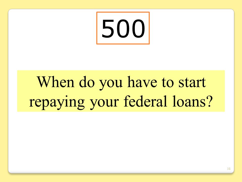 38 When do you have to start repaying your federal loans 500