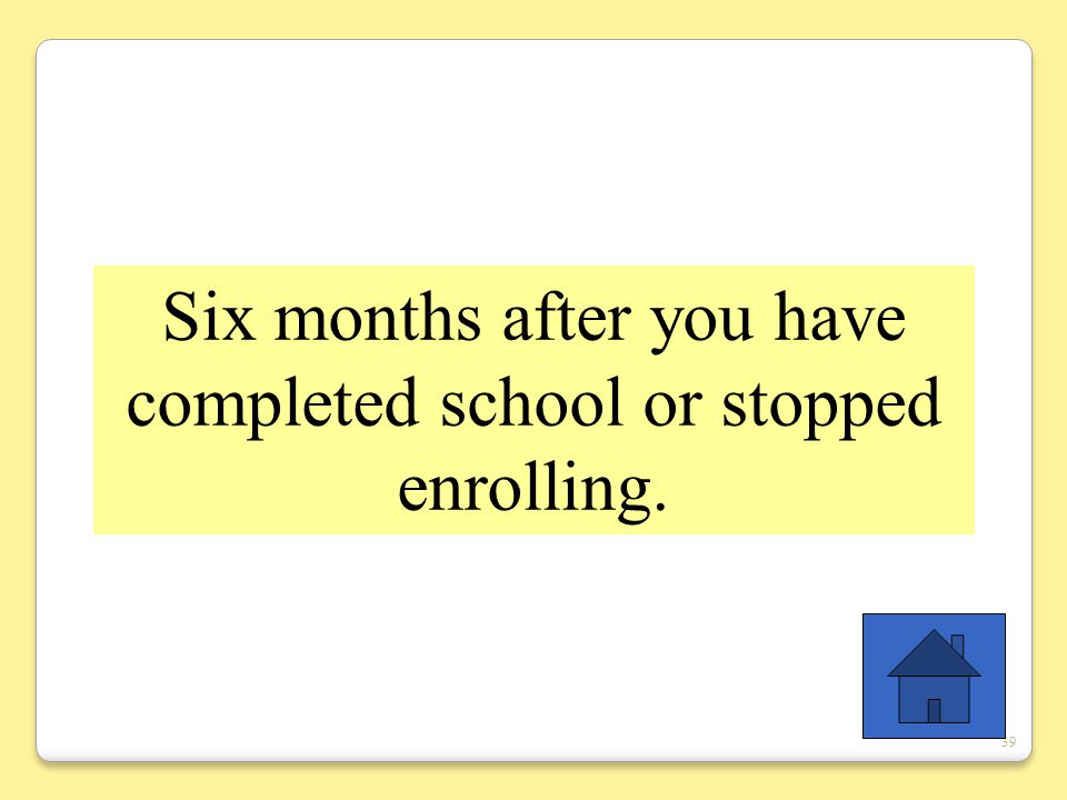39 Six months after you have completed school or stopped enrolling.