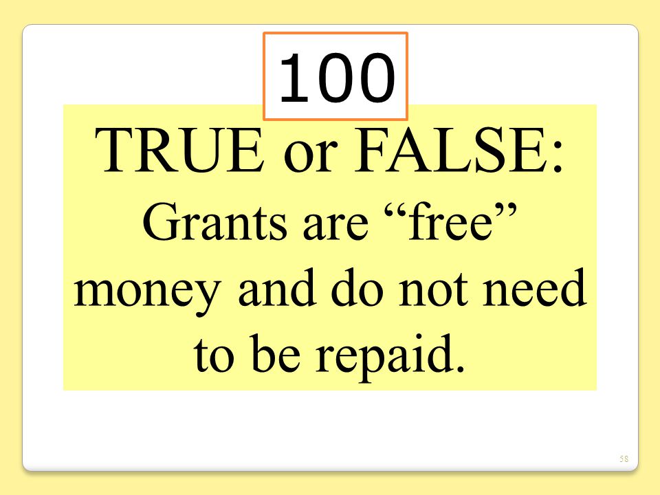 58 TRUE or FALSE: Grants are free money and do not need to be repaid. 100