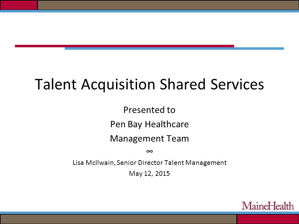 Talent Acquisition Shared Services Presented to Pen Bay Healthcare Management Team ∞ Lisa McIlwain, Senior Director Talent Management May 12, 2015