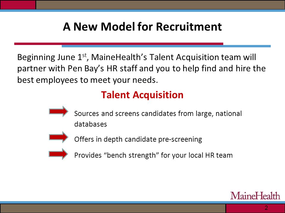 A New Model for Recruitment Beginning June 1 st, MaineHealth’s Talent Acquisition team will partner with Pen Bay’s HR staff and you to help find and hire the best employees to meet your needs.